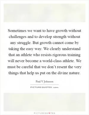 Sometimes we want to have growth without challenges and to develop strength without any struggle. But growth cannot come by taking the easy way. We clearly understand that an athlete who resists rigorous training will never become a world-class athlete. We must be careful that we don’t resent the very things that help us put on the divine nature Picture Quote #1
