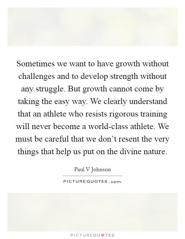 Sometimes we want to have growth without challenges and to develop strength without any struggle. But growth cannot come by taking the easy way. We clearly understand that an athlete who resists rigorous training will never become a world-class athlete. We must be careful that we don't resent the very things that help us put on the divine nature Picture Quote #1