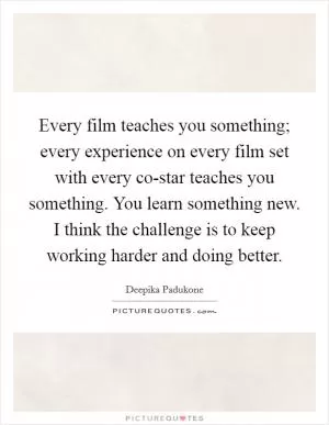 Every film teaches you something; every experience on every film set with every co-star teaches you something. You learn something new. I think the challenge is to keep working harder and doing better Picture Quote #1