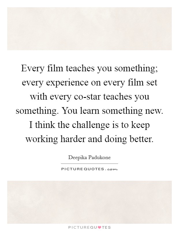 Every film teaches you something; every experience on every film set with every co-star teaches you something. You learn something new. I think the challenge is to keep working harder and doing better Picture Quote #1