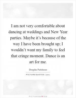 I am not very comfortable about dancing at weddings and New Year parties. Maybe it’s because of the way I have been brought up; I wouldn’t want my family to feel that cringe moment. Dance is an art for me Picture Quote #1