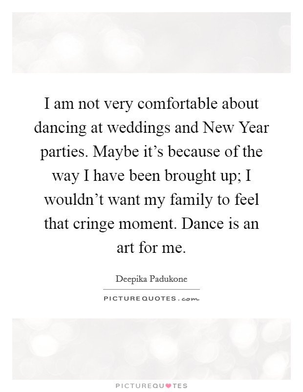 I am not very comfortable about dancing at weddings and New Year parties. Maybe it's because of the way I have been brought up; I wouldn't want my family to feel that cringe moment. Dance is an art for me Picture Quote #1