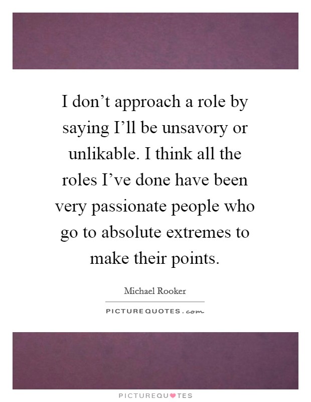 I don’t approach a role by saying I’ll be unsavory or unlikable. I think all the roles I’ve done have been very passionate people who go to absolute extremes to make their points Picture Quote #1