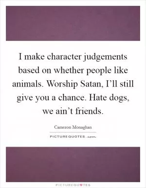 I make character judgements based on whether people like animals. Worship Satan, I’ll still give you a chance. Hate dogs, we ain’t friends Picture Quote #1