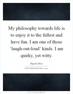 My philosophy towards life is to enjoy it to the fullest and have fun. I am one of those ‘laugh-out-loud’ kinds. I am quirky, yet witty Picture Quote #1