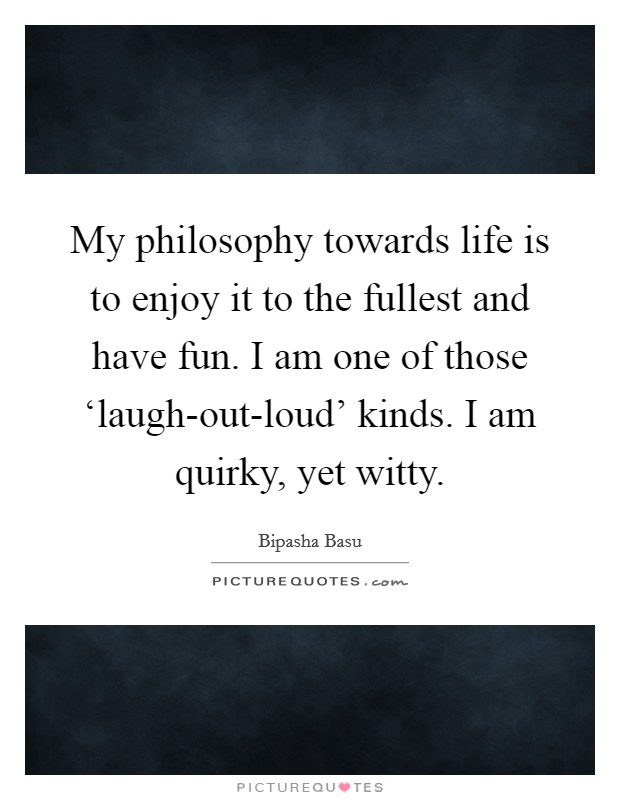 My philosophy towards life is to enjoy it to the fullest and have fun. I am one of those ‘laugh-out-loud' kinds. I am quirky, yet witty Picture Quote #1