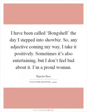 I have been called ‘Bongshell’ the day I stepped into showbiz. So, any adjective coming my way, I take it positively. Sometimes it’s also entertaining, but I don’t feel bad about it. I’m a proud woman Picture Quote #1