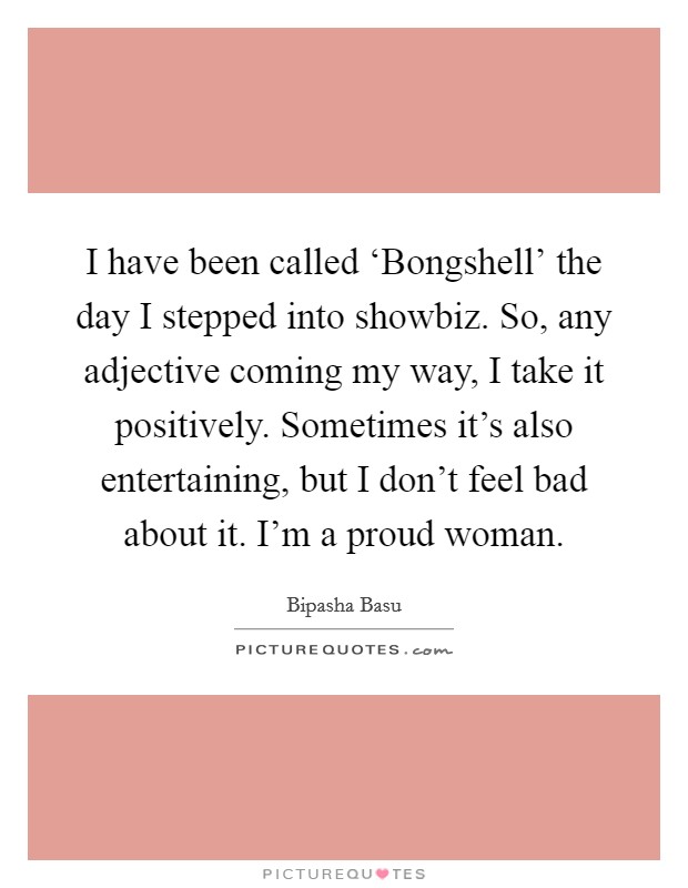 I have been called ‘Bongshell' the day I stepped into showbiz. So, any adjective coming my way, I take it positively. Sometimes it's also entertaining, but I don't feel bad about it. I'm a proud woman Picture Quote #1