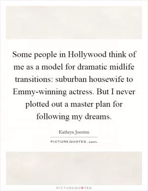 Some people in Hollywood think of me as a model for dramatic midlife transitions: suburban housewife to Emmy-winning actress. But I never plotted out a master plan for following my dreams Picture Quote #1