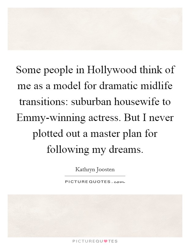 Some people in Hollywood think of me as a model for dramatic midlife transitions: suburban housewife to Emmy-winning actress. But I never plotted out a master plan for following my dreams Picture Quote #1