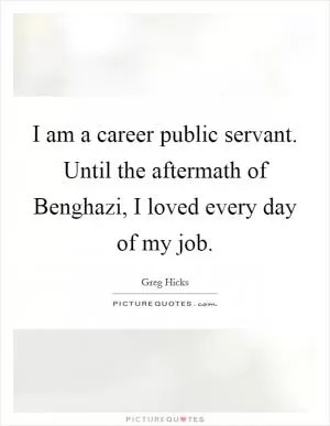 I am a career public servant. Until the aftermath of Benghazi, I loved every day of my job Picture Quote #1