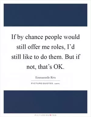 If by chance people would still offer me roles, I’d still like to do them. But if not, that’s OK Picture Quote #1