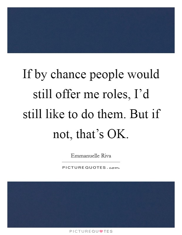 If by chance people would still offer me roles, I'd still like to do them. But if not, that's OK Picture Quote #1