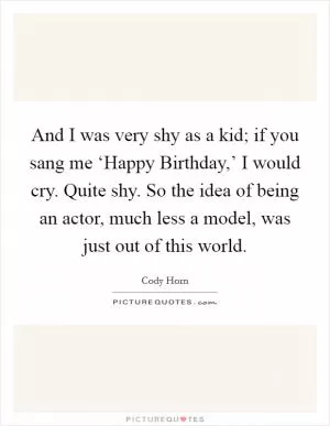 And I was very shy as a kid; if you sang me ‘Happy Birthday,’ I would cry. Quite shy. So the idea of being an actor, much less a model, was just out of this world Picture Quote #1