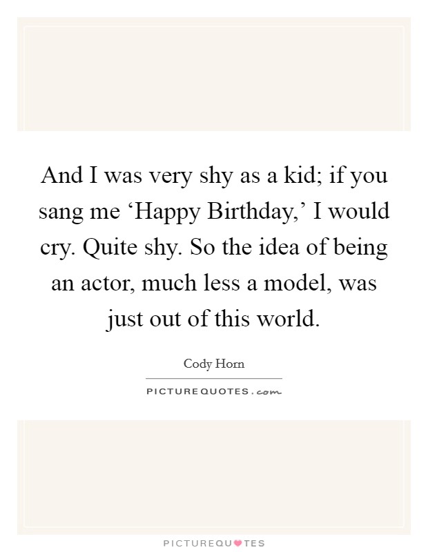 And I was very shy as a kid; if you sang me ‘Happy Birthday,' I would cry. Quite shy. So the idea of being an actor, much less a model, was just out of this world Picture Quote #1