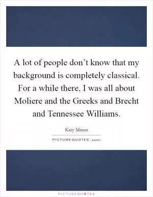 A lot of people don’t know that my background is completely classical. For a while there, I was all about Moliere and the Greeks and Brecht and Tennessee Williams Picture Quote #1