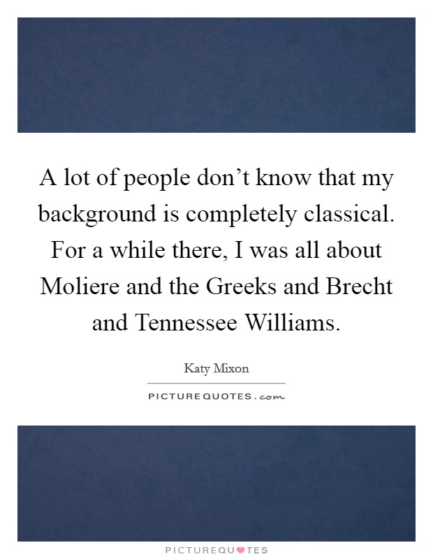 A lot of people don't know that my background is completely classical. For a while there, I was all about Moliere and the Greeks and Brecht and Tennessee Williams Picture Quote #1