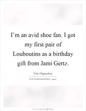 I’m an avid shoe fan. I got my first pair of Louboutins as a birthday gift from Jami Gertz Picture Quote #1