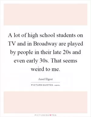 A lot of high school students on TV and in Broadway are played by people in their late 20s and even early 30s. That seems weird to me Picture Quote #1