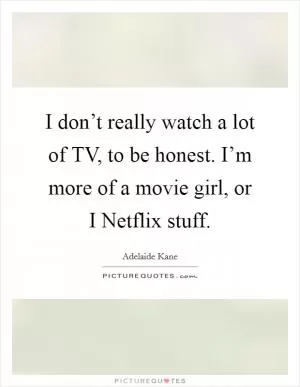 I don’t really watch a lot of TV, to be honest. I’m more of a movie girl, or I Netflix stuff Picture Quote #1
