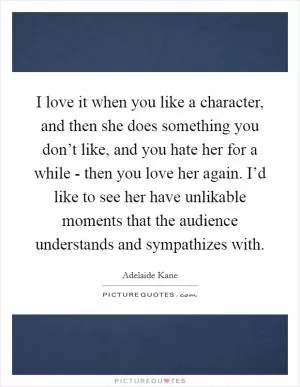 I love it when you like a character, and then she does something you don’t like, and you hate her for a while - then you love her again. I’d like to see her have unlikable moments that the audience understands and sympathizes with Picture Quote #1