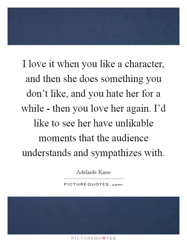 I love it when you like a character, and then she does something you don't like, and you hate her for a while - then you love her again. I'd like to see her have unlikable moments that the audience understands and sympathizes with Picture Quote #1