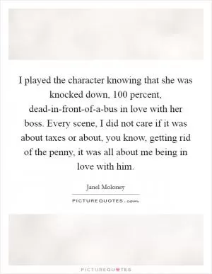 I played the character knowing that she was knocked down, 100 percent, dead-in-front-of-a-bus in love with her boss. Every scene, I did not care if it was about taxes or about, you know, getting rid of the penny, it was all about me being in love with him Picture Quote #1