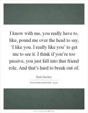 I know with me, you really have to, like, pound me over the head to say, ‘I like you. I really like you’ to get me to see it. I think if you’re too passive, you just fall into that friend role. And that’s hard to break out of Picture Quote #1