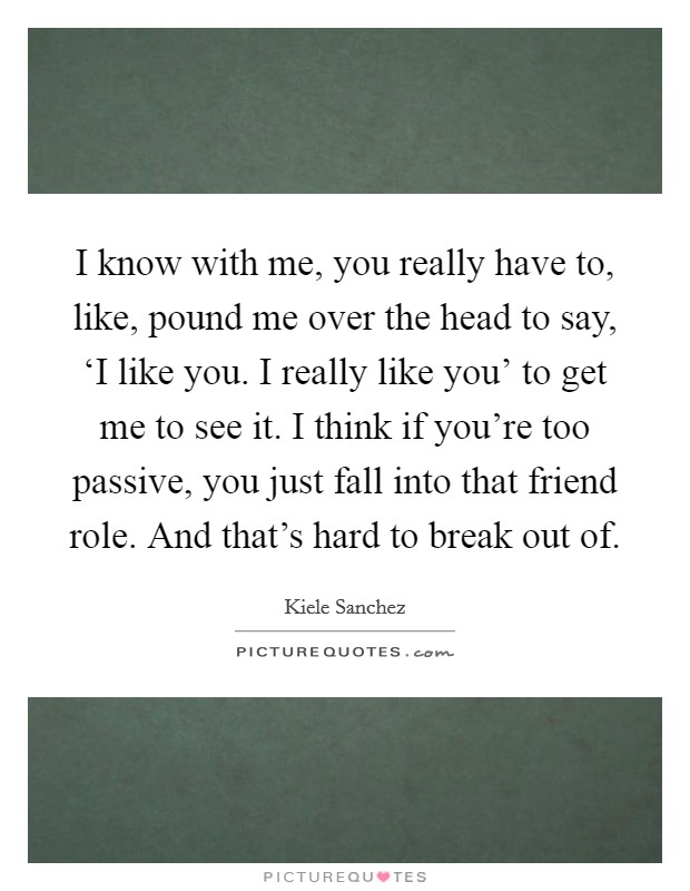 I know with me, you really have to, like, pound me over the head to say, ‘I like you. I really like you' to get me to see it. I think if you're too passive, you just fall into that friend role. And that's hard to break out of Picture Quote #1