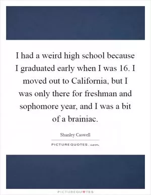 I had a weird high school because I graduated early when I was 16. I moved out to California, but I was only there for freshman and sophomore year, and I was a bit of a brainiac Picture Quote #1