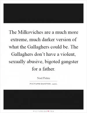 The Milkoviches are a much more extreme, much darker version of what the Gallaghers could be. The Gallaghers don’t have a violent, sexually abusive, bigoted gangster for a father Picture Quote #1
