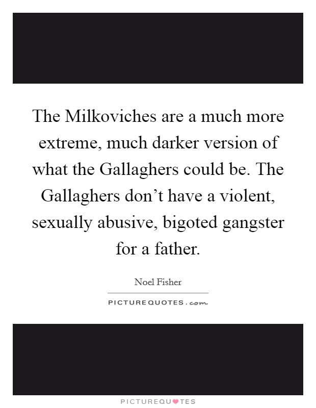 The Milkoviches are a much more extreme, much darker version of what the Gallaghers could be. The Gallaghers don't have a violent, sexually abusive, bigoted gangster for a father Picture Quote #1