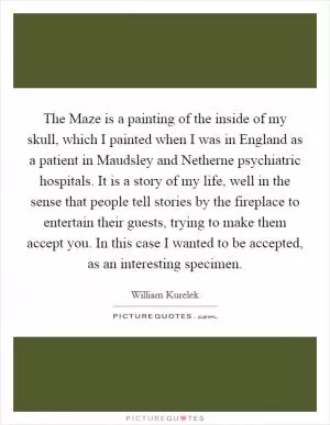 The Maze is a painting of the inside of my skull, which I painted when I was in England as a patient in Maudsley and Netherne psychiatric hospitals. It is a story of my life, well in the sense that people tell stories by the fireplace to entertain their guests, trying to make them accept you. In this case I wanted to be accepted, as an interesting specimen Picture Quote #1
