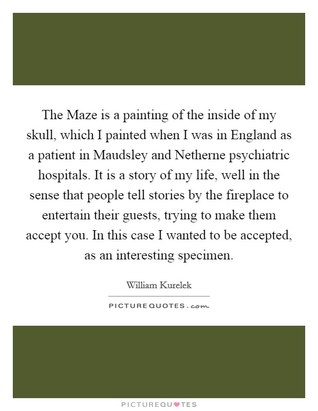 The Maze is a painting of the inside of my skull, which I painted when I was in England as a patient in Maudsley and Netherne psychiatric hospitals. It is a story of my life, well in the sense that people tell stories by the fireplace to entertain their guests, trying to make them accept you. In this case I wanted to be accepted, as an interesting specimen Picture Quote #1