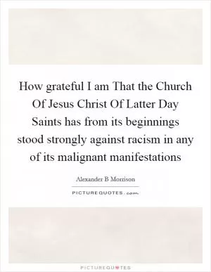 How grateful I am That the Church Of Jesus Christ Of Latter Day Saints has from its beginnings stood strongly against racism in any of its malignant manifestations Picture Quote #1