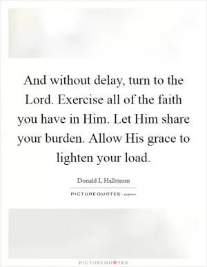 And without delay, turn to the Lord. Exercise all of the faith you have in Him. Let Him share your burden. Allow His grace to lighten your load Picture Quote #1