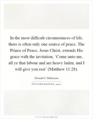 In the most difficult circumstances of life, there is often only one source of peace. The Prince of Peace, Jesus Christ, extends His grace with the invitation, ‘Come unto me, all ye that labour and are heavy laden, and I will give you rest’ (Matthew 11:28) Picture Quote #1