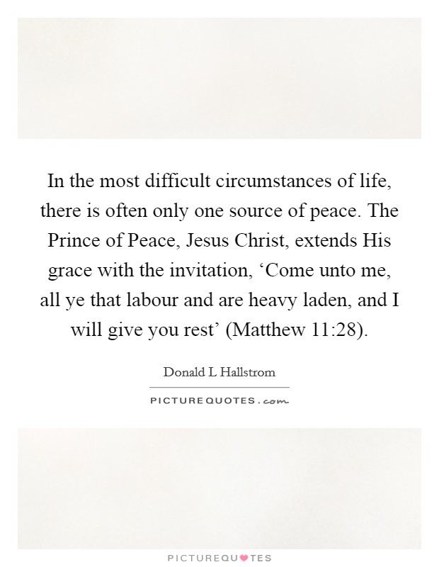 In the most difficult circumstances of life, there is often only one source of peace. The Prince of Peace, Jesus Christ, extends His grace with the invitation, ‘Come unto me, all ye that labour and are heavy laden, and I will give you rest' (Matthew 11:28) Picture Quote #1