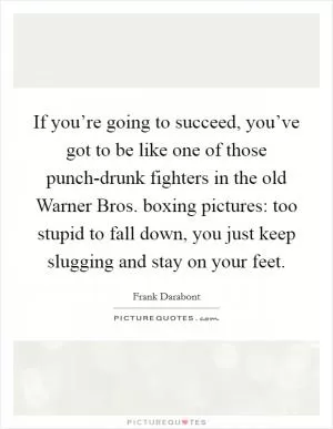 If you’re going to succeed, you’ve got to be like one of those punch-drunk fighters in the old Warner Bros. boxing pictures: too stupid to fall down, you just keep slugging and stay on your feet Picture Quote #1