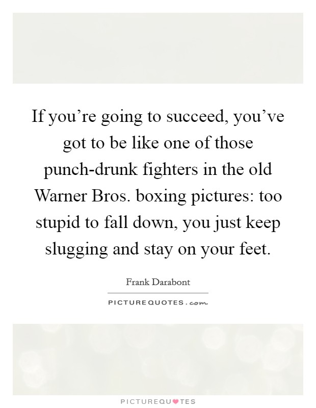 If you're going to succeed, you've got to be like one of those punch-drunk fighters in the old Warner Bros. boxing pictures: too stupid to fall down, you just keep slugging and stay on your feet Picture Quote #1