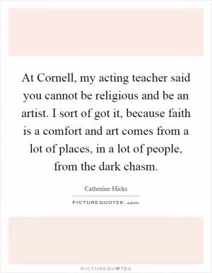 At Cornell, my acting teacher said you cannot be religious and be an artist. I sort of got it, because faith is a comfort and art comes from a lot of places, in a lot of people, from the dark chasm Picture Quote #1