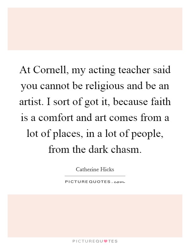 At Cornell, my acting teacher said you cannot be religious and be an artist. I sort of got it, because faith is a comfort and art comes from a lot of places, in a lot of people, from the dark chasm Picture Quote #1