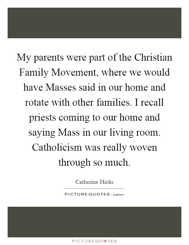 My parents were part of the Christian Family Movement, where we would have Masses said in our home and rotate with other families. I recall priests coming to our home and saying Mass in our living room. Catholicism was really woven through so much Picture Quote #1