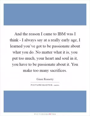 And the reason I came to IBM was I think - I always say at a really early age, I learned you’ve got to be passionate about what you do. No matter what it is, you put too much, your heart and soul in it, you have to be passionate about it. You make too many sacrifices Picture Quote #1