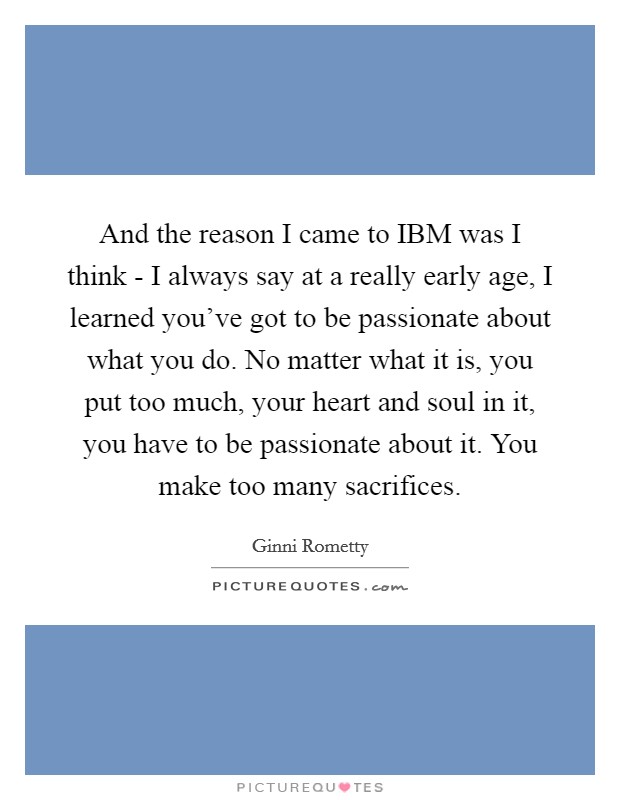 And the reason I came to IBM was I think - I always say at a really early age, I learned you've got to be passionate about what you do. No matter what it is, you put too much, your heart and soul in it, you have to be passionate about it. You make too many sacrifices Picture Quote #1
