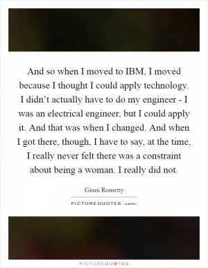 And so when I moved to IBM, I moved because I thought I could apply technology. I didn’t actually have to do my engineer - I was an electrical engineer, but I could apply it. And that was when I changed. And when I got there, though, I have to say, at the time, I really never felt there was a constraint about being a woman. I really did not Picture Quote #1