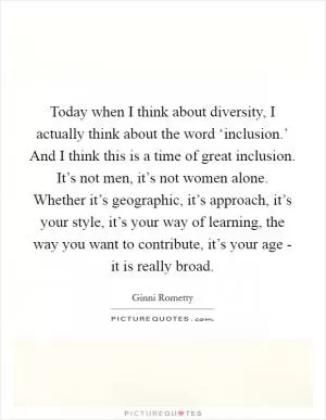 Today when I think about diversity, I actually think about the word ‘inclusion.’ And I think this is a time of great inclusion. It’s not men, it’s not women alone. Whether it’s geographic, it’s approach, it’s your style, it’s your way of learning, the way you want to contribute, it’s your age - it is really broad Picture Quote #1