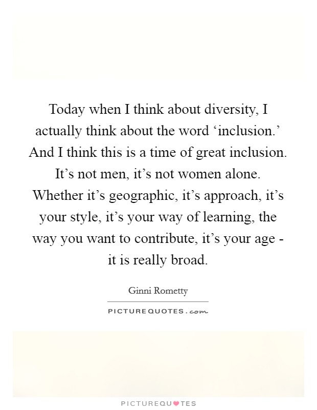 Today when I think about diversity, I actually think about the word ‘inclusion.' And I think this is a time of great inclusion. It's not men, it's not women alone. Whether it's geographic, it's approach, it's your style, it's your way of learning, the way you want to contribute, it's your age - it is really broad Picture Quote #1