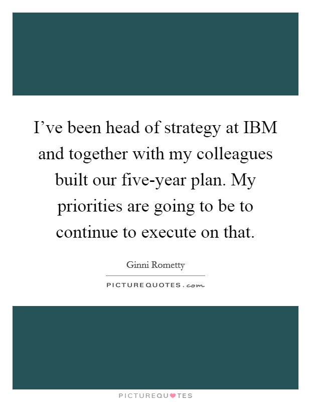 I've been head of strategy at IBM and together with my colleagues built our five-year plan. My priorities are going to be to continue to execute on that Picture Quote #1