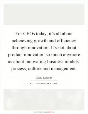 For CEOs today, it’s all about acheieving growth and efficiency through innovation. It’s not about product innovation so much anymore as about innovating business models. process, culture and management Picture Quote #1